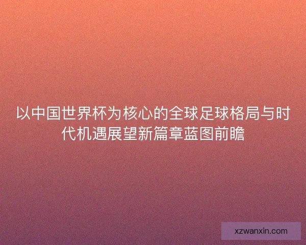 以中国世界杯为核心的全球足球格局与时代机遇展望新篇章蓝图前瞻