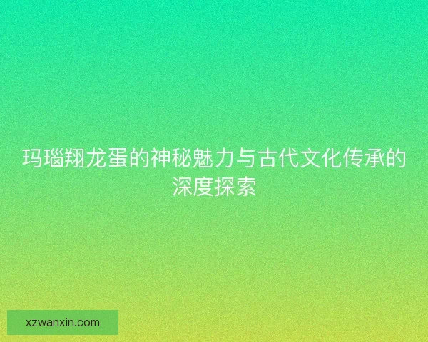 玛瑙翔龙蛋的神秘魅力与古代文化传承的深度探索