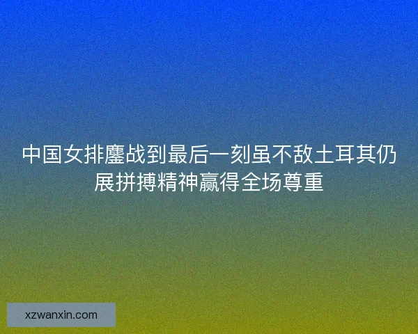 中国女排鏖战到最后一刻虽不敌土耳其仍展拼搏精神赢得全场尊重