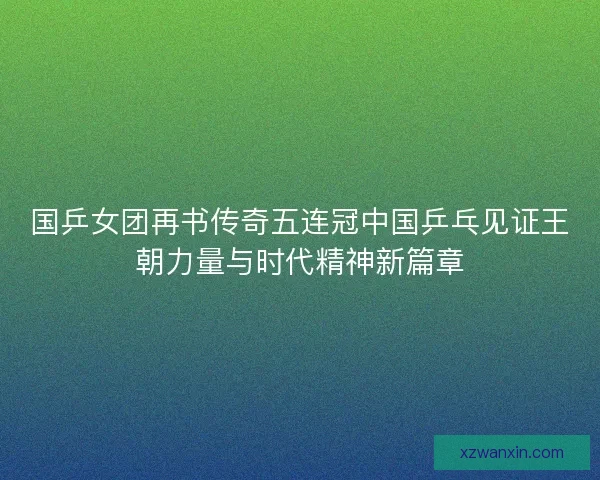 国乒女团再书传奇五连冠中国乒乓见证王朝力量与时代精神新篇章