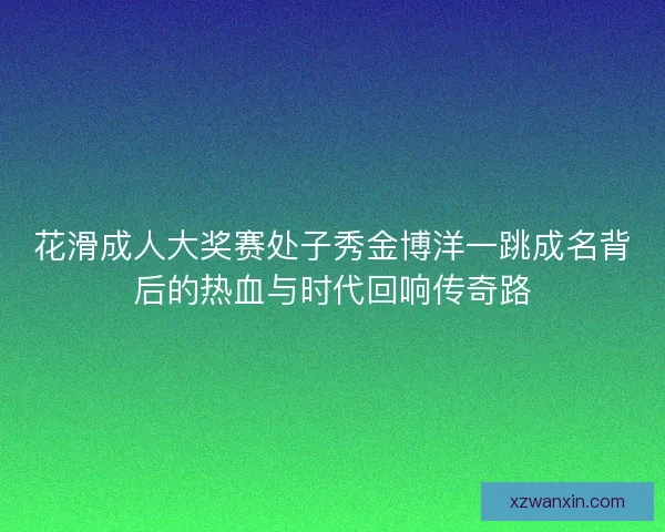 花滑成人大奖赛处子秀金博洋一跳成名背后的热血与时代回响传奇路