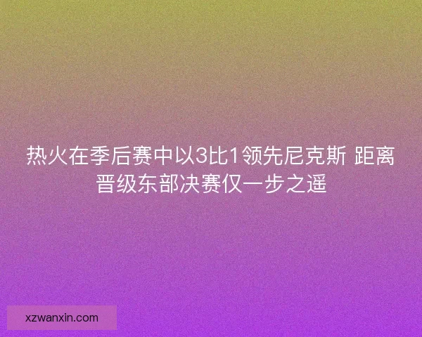 热火在季后赛中以3比1领先尼克斯 距离晋级东部决赛仅一步之遥