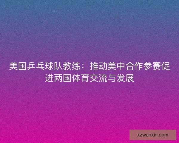 美国乒乓球队教练：推动美中合作参赛促进两国体育交流与发展