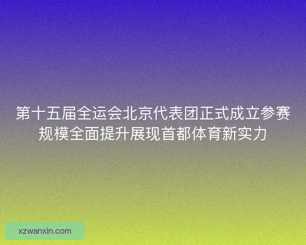 第十五届全运会北京代表团正式成立参赛规模全面提升展现首都体育新实力