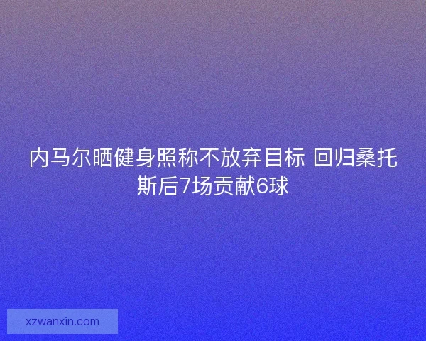 内马尔晒健身照称不放弃目标 回归桑托斯后7场贡献6球