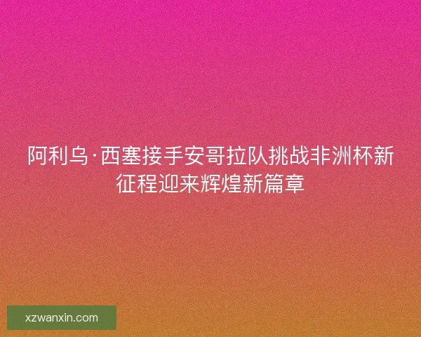 阿利乌·西塞接手安哥拉队挑战非洲杯新征程迎来辉煌新篇章