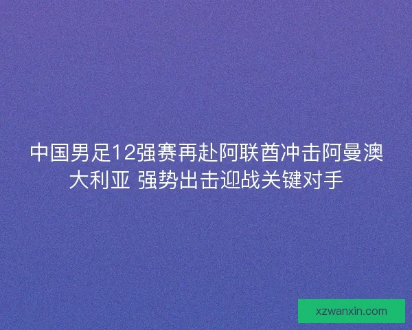 中国男足12强赛再赴阿联酋冲击阿曼澳大利亚 强势出击迎战关键对手