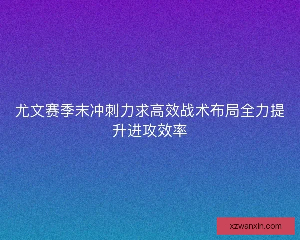尤文赛季末冲刺力求高效战术布局全力提升进攻效率