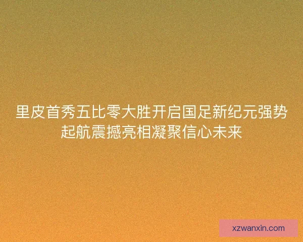 里皮首秀五比零大胜开启国足新纪元强势起航震撼亮相凝聚信心未来 里皮首秀五比零大胜开启国足新纪元强势起航震撼亮相凝聚信心未来