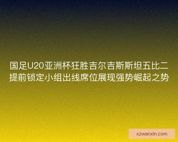 国足U20亚洲杯狂胜吉尔吉斯斯坦五比二提前锁定小组出线席位展现强势崛起之势