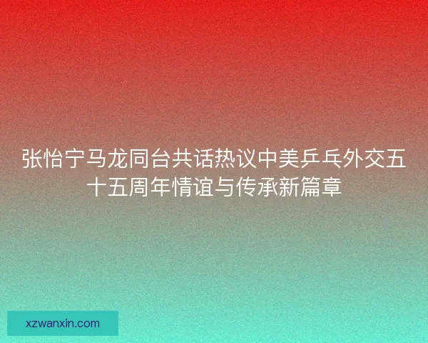 张怡宁马龙同台共话热议中美乒乓外交五十五周年情谊与传承新篇章