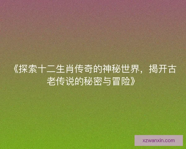 《探索十二生肖传奇的神秘世界,揭开古老传说的秘密与冒险》 《探索十二生肖传奇的神秘世界,揭开古老传说的秘密与冒险》