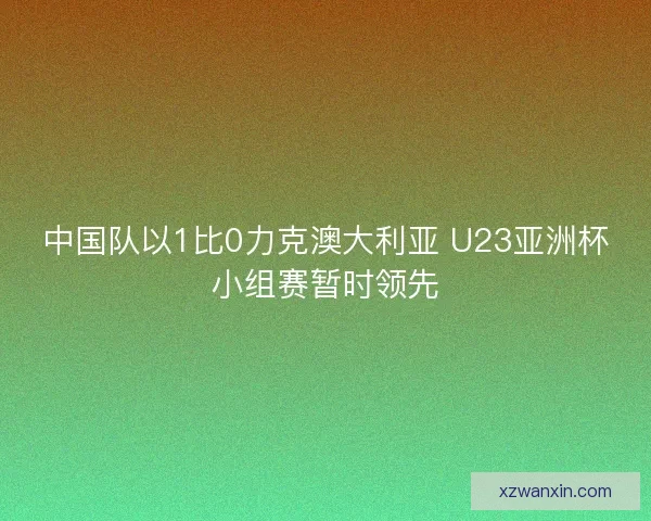 中国队以1比0力克澳大利亚 U23亚洲杯小组赛暂时领先 中国队以1比0力克澳大利亚 U23亚洲杯小组赛暂时领先