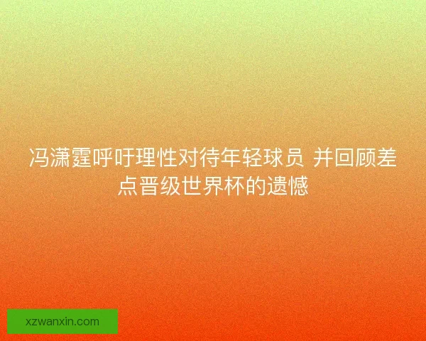 冯潇霆呼吁理性对待年轻球员 并回顾差点晋级世界杯的遗憾 冯潇霆呼吁理性对待年轻球员 并回顾差点晋级世界杯的遗憾