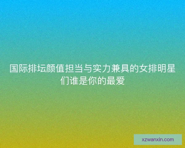 国际排坛颜值担当与实力兼具的女排明星们谁是你的最爱 国际排坛颜值担当与实力兼具的女排明星们谁是你的最爱