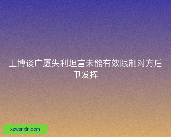 王博谈广厦失利坦言未能有效限制对方后卫发挥 王博谈广厦失利坦言未能有效限制对方后卫发挥
