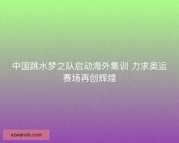 中国跳水梦之队启动海外集训 力求奥运赛场再创辉煌 中国跳水梦之队启动海外集训 力求奥运赛场再创辉煌