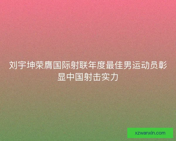 刘宇坤荣膺国际射联年度最佳男运动员彰显中国射击实力 刘宇坤荣膺国际射联年度最佳男运动员彰显中国射击实力