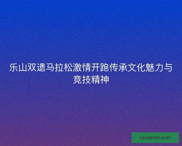 乐山双遗马拉松激情开跑传承文化魅力与竞技精神 乐山双遗马拉松激情开跑传承文化魅力与竞技精神