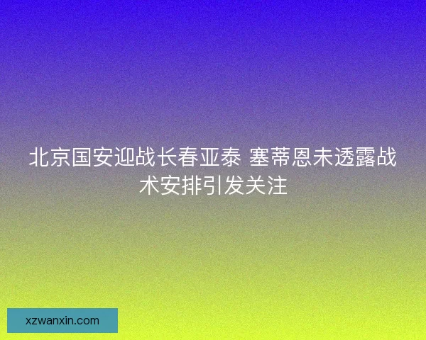 北京国安迎战长春亚泰 塞蒂恩未透露战术安排引发关注 北京国安迎战长春亚泰 塞蒂恩未透露战术安排引发关注