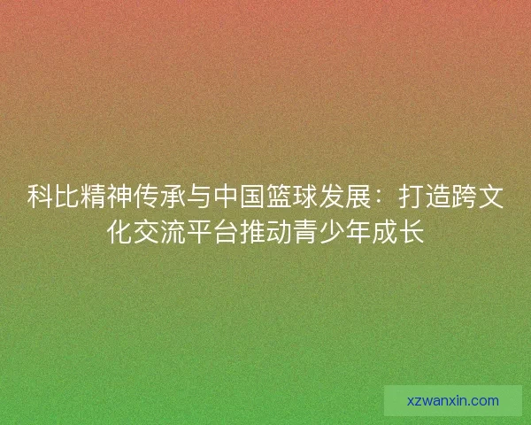 科比精神传承与中国篮球发展:打造跨文化交流平台推动青少年成长 科比精神传承与中国篮球发展:打造跨文化交流平台推动青少年成长